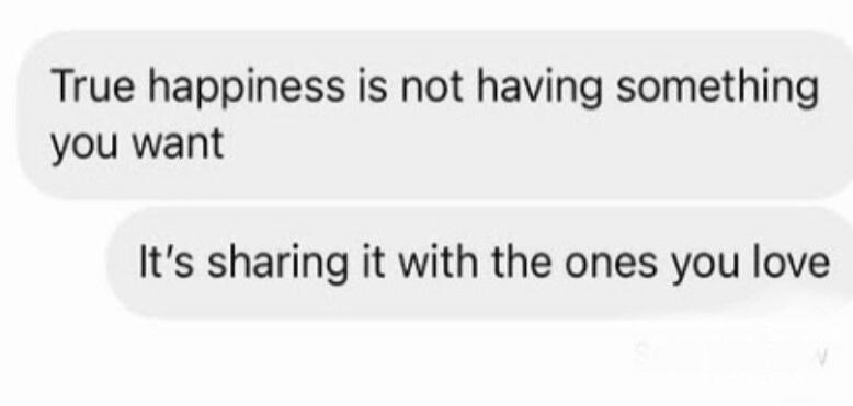 True happiness is not having something you want. It's sharing it with the ones you love.