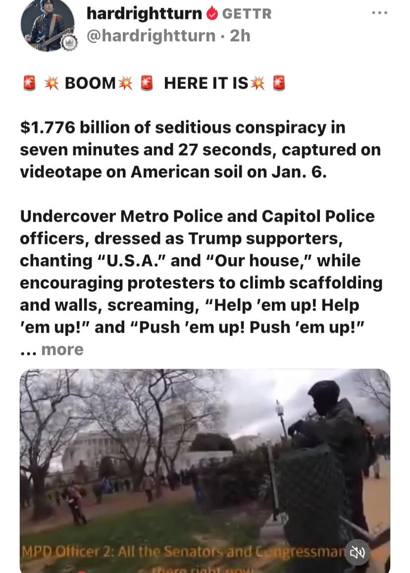 hardrightturn GETTR @hardrightturn 2h BOOM HERE IT IS $1.776 billion of seditious conspiracy in seven minutes and 27 seconds, captured on videotape on American soil on Jan. 6. Undercover Metro Police and Capitol Police officers, dressed as Trump supporters, chanting 