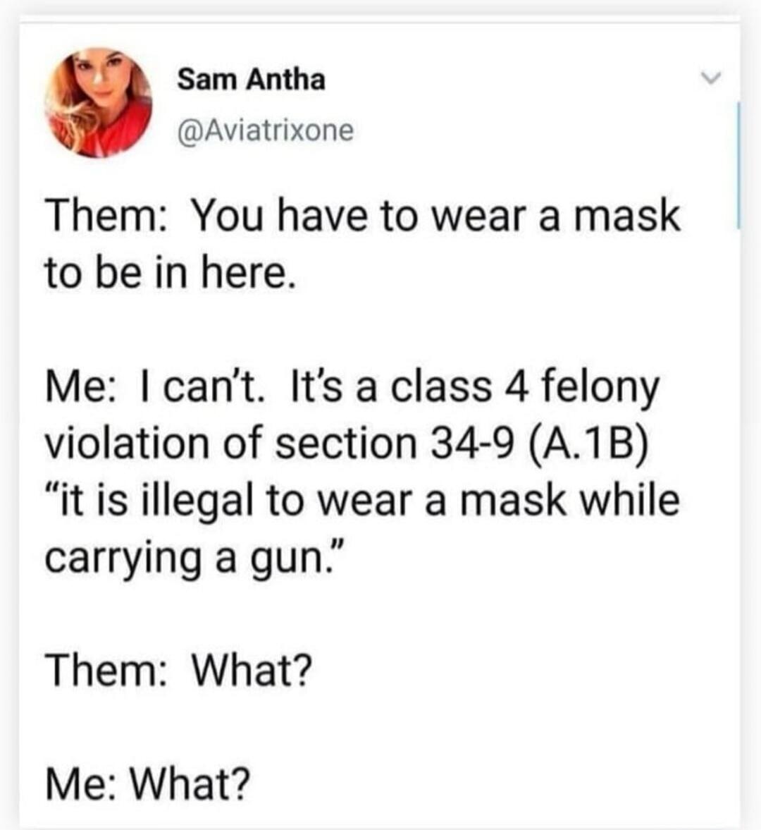 Them: You have to wear a mask to be in here.
Me: I can’t. It’s a class 4 felony violation of section 34-9 (A.1B) “it is illegal to wear a mask while carrying a gun.”
Them: What?
Me: What?