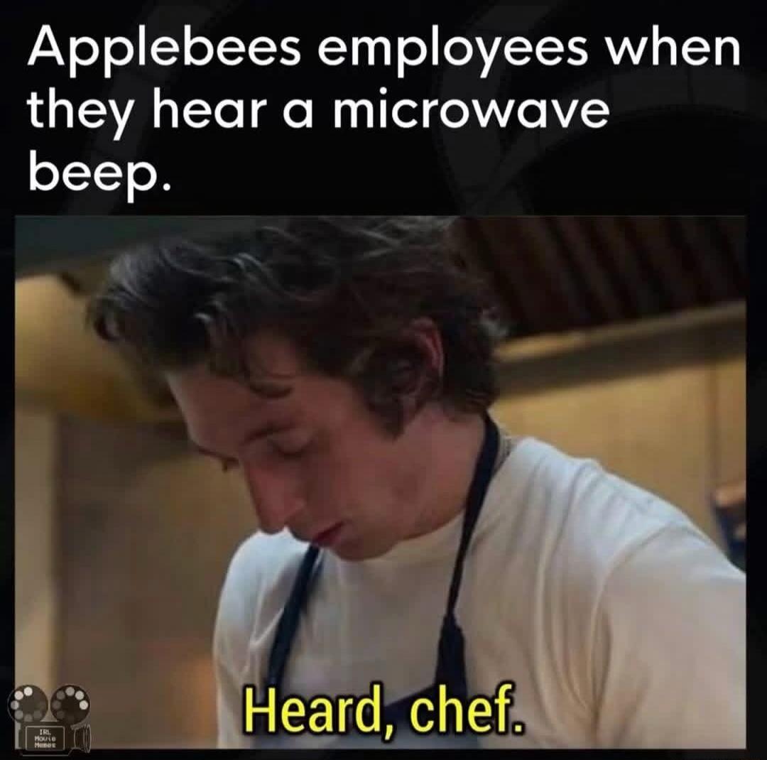 Applebees employees when they hear a microwave beep. Heard, chef.