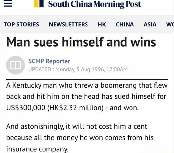 South China Morning Post TOPSTORIES NEWSLETTERS HK CHINA ASIA W Man sues himself and wins SCMP Reporter A Kentucky man who threw a boomerang that flew back and hit him on the head has sued himself for US300000 HK232 million and won And astonishingly it will not cost him a cent because all the money he won comes from his insurance company