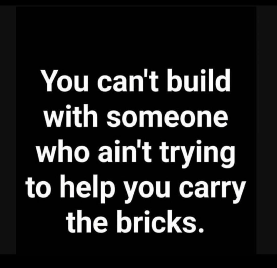 You can't build with someone who ain't trying to help you carry the bricks.