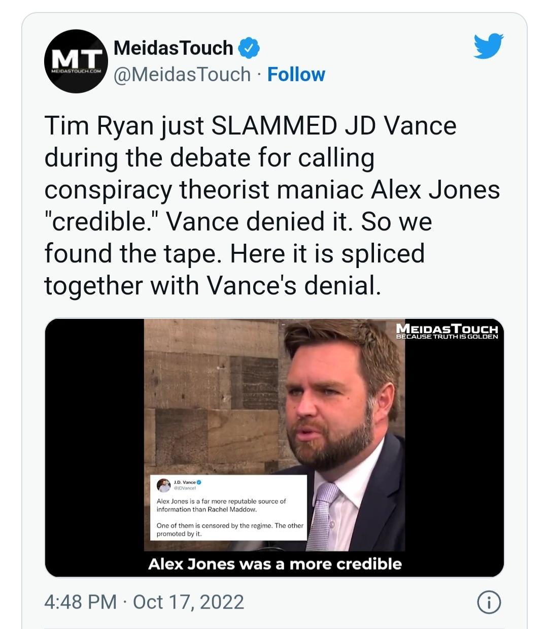 MeidasTouch L MeidasTouch Follow Tim Ryan just SLAMMED JD Vance during the debate for calling conspiracy theorist maniac Alex Jones credible Vance denied it So we found the tape Here it is spliced together with Vances denial 448 PM Oct 17 2022
