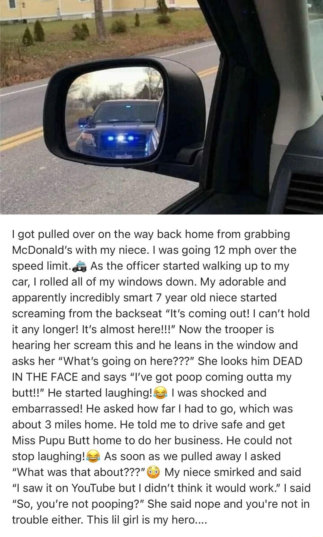 1 got pulled over on the way back home from grabbing McDonalds with my niece was going 12 mph over the speed limitg As the officer started walking up to my car rolled all of my windows down My adorable and apparently incredibly smart 7 year old niece started screaming from the backseat Its coming out cant hold it any longer Its almost here Now the trooper is hearing her scream this and he leans in