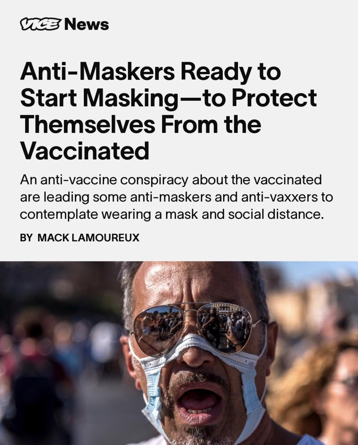 3 News Anti Maskers Ready to Start Maskingto Protect Themselves From the Vaccinated An anti vaccine conspiracy about the vaccinated are leading some anti maskers and anti vaxxers to contemplate wearing a mask and social distance BY MACK LAMOUREUX