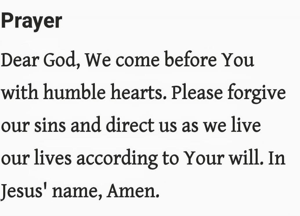 Prayer

Dear God, We come before You with humble hearts. Please forgive our sins and direct us as we live our lives according to Your will. In Jesus' name, Amen.