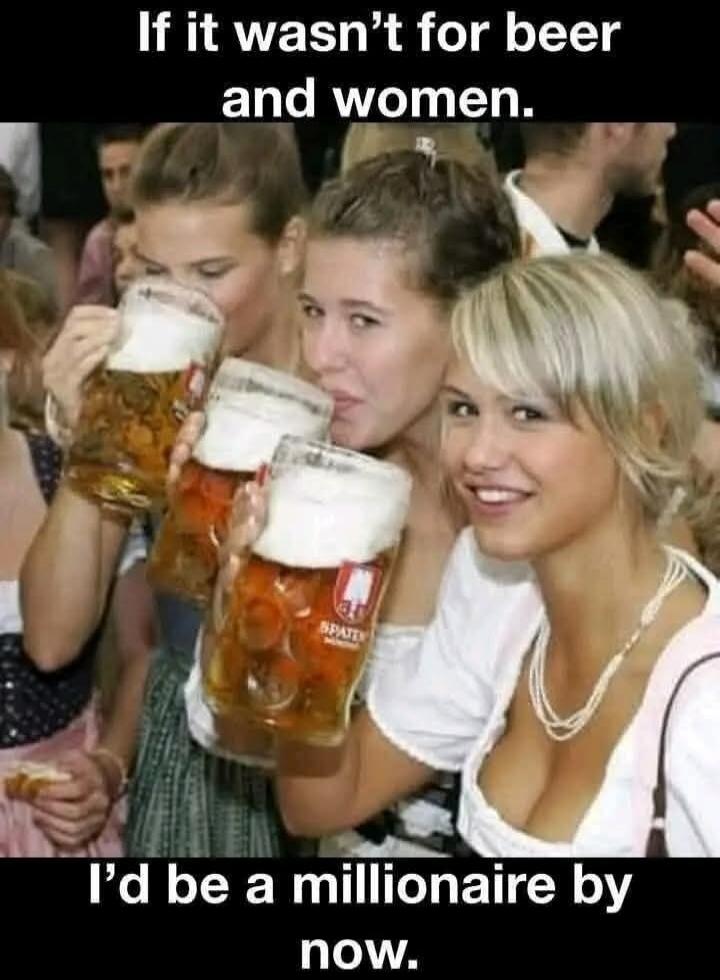 If it wasn't for beer and women. I'd be a millionaire by now.