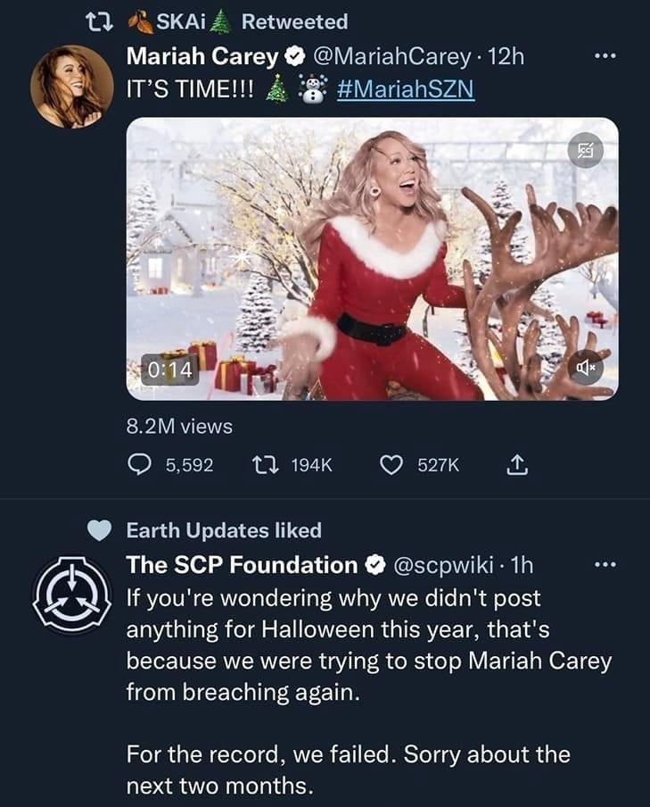 11 74 SKAi Retweeted Mariah Carey MariahCarey 12h ITS TIME MariahSZN 82M views O 5592 119k QO sk A Earth Updates liked The SCP Foundation scpwiki 1h If youre wondering why we didnt post EWGITR g EIGVEELRGIEREE TR GE S because we were trying to stop Mariah Carey from breaching again For the record we failed Sorry about the next two months O 54 nes O asor