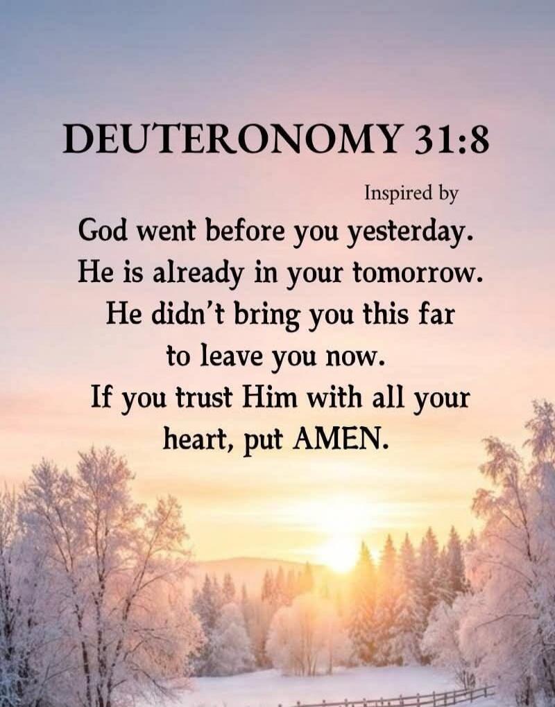 DEUTERONOMY 31:8 Inspired by God went before you yesterday. He is already in your tomorrow. He didn't bring you this far to leave you now. If you trust Him with all your heart, put AMEN.
