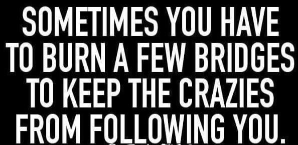 SOMETIMES YOU HAVE TO BURN A FEW BRIDGES TO KEEP THE CRAZIES FROM FOLLOWING YOU.