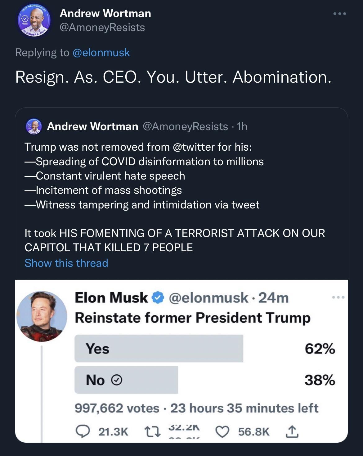 gs Andrew Wortman Resign As CEO You Utter Abomination Andrew Wortman Resists 1h Trump was not removed from twitter for his Spreading of COVID disinformation to millions Constant virulent hate speech lIncitement of mass shootings Witness tampering and intimidation via tweet It took HIS FOMENTING OF A TERRORIST ATTACK ON OUR CAPITOL THAT KILLED 7 PEOPLE Elon Musk elonmusk 24m Reinstate former Presid