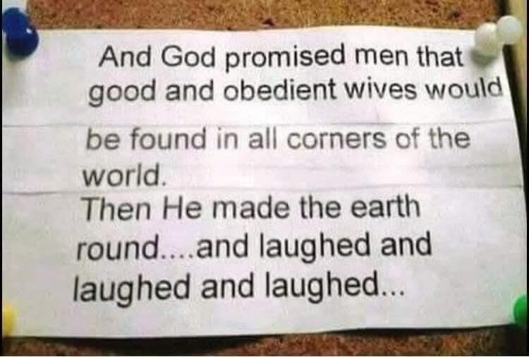 And God promised men that good and obedient wives would be found in all corners of the world. Then He made the earth round….and laughed and laughed and laughed…