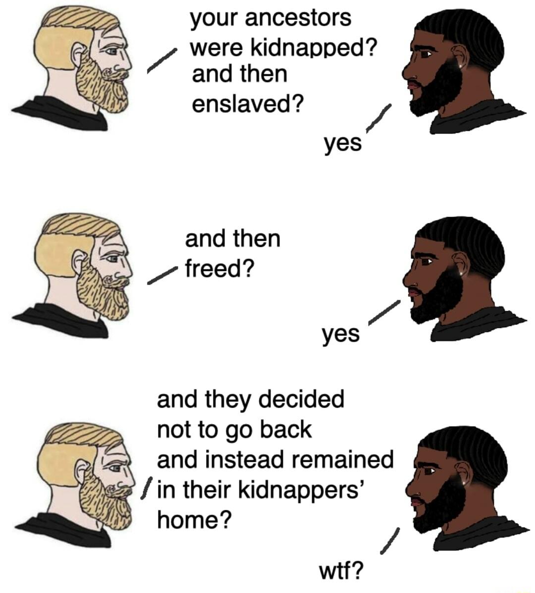 your ancestors were kidnapped and then enslaved 7 yes and then freed 7 yes and they decided not to go back and instead remained in their kidnappers home wif