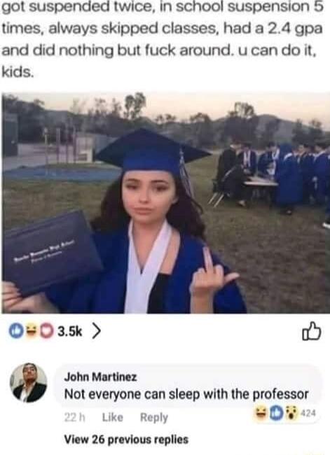 got suspended twice in SChool suspension 5 times always skipped classes had a 24 gpa and did nothing but fuck around ucando it kids John Martinez Not everyone can sleep with the professor View 26 previous replies