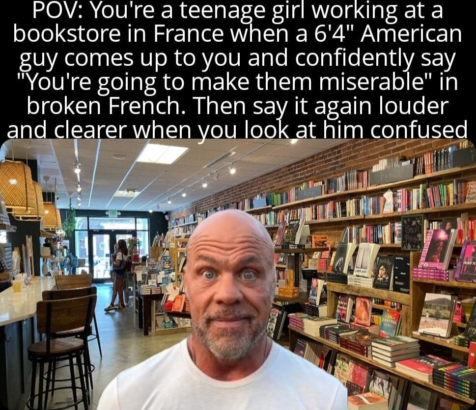 POV Youre a teenage girl working at a bookstore in France when a 64 American guy comes up to you and confidently say Youre going to make them miserable in broken French Then say it again louder and clearer when look at him confus i