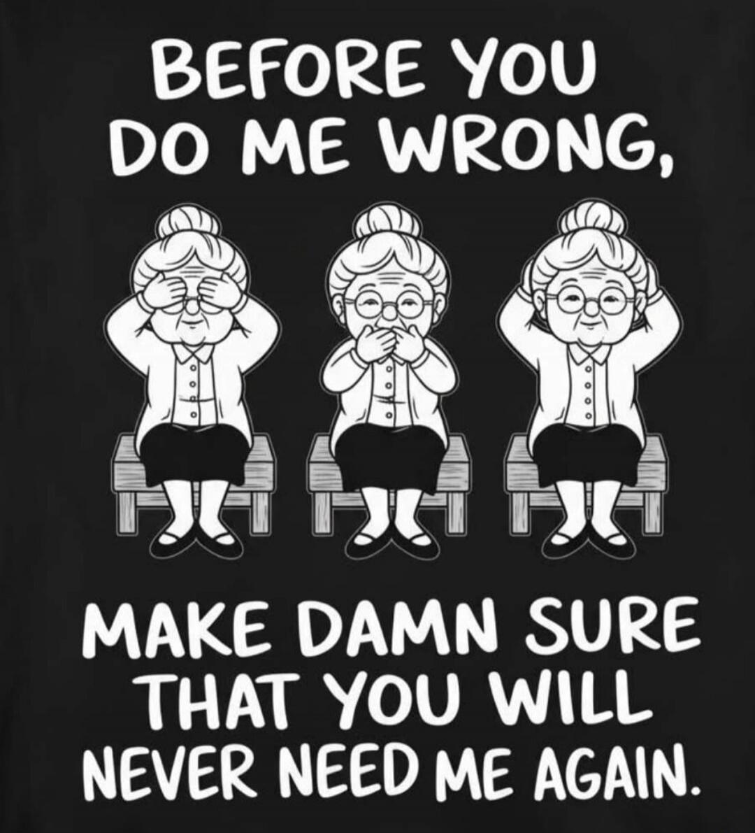 BEFORE YOU DO ME WRONG, MAKE DAMN SURE THAT YOU WILL NEVER NEED ME AGAIN.
