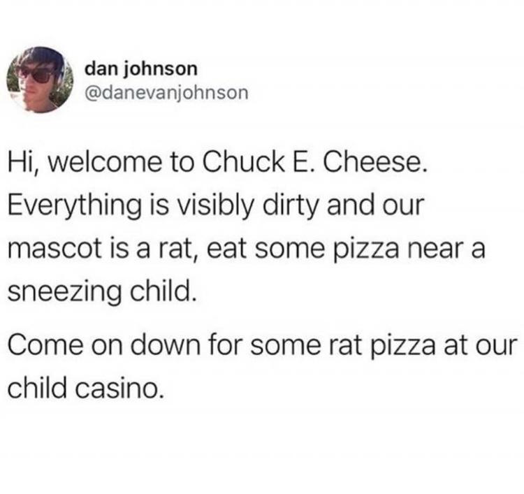 3 dan johnson danevanjohnson Hi welcome to Chuck E Cheese Everything is visibly dirty and our mascot is a rat eat some pizza near a sneezing child Come on down for some rat pizza at our child casino