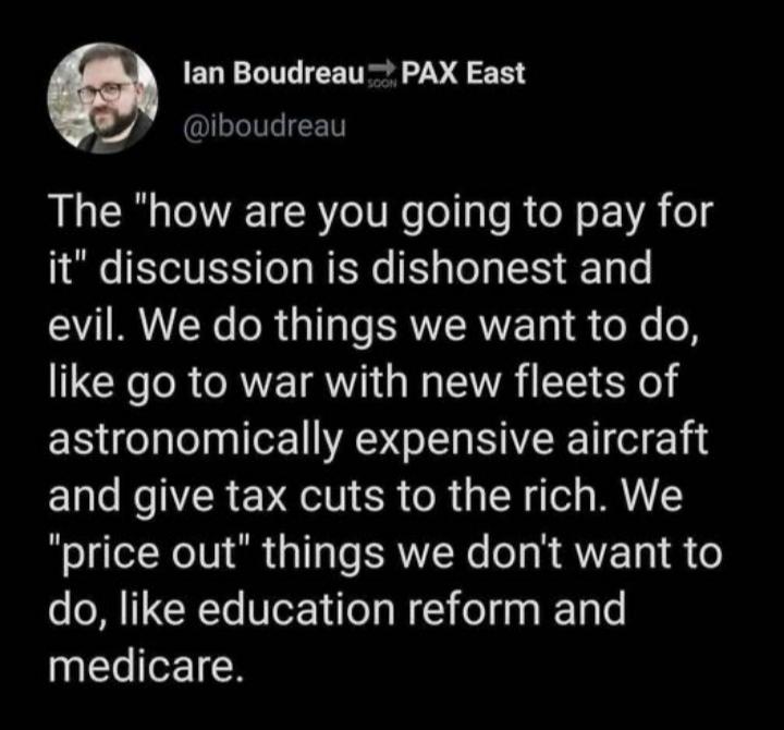 lan Boudreau PAX East 7 LLIIEET The how are you going to pay for it discussion is dishonest and evil We do things we want to do like go to war with new fleets of astronomically expensive aircraft and give tax cuts to the rich We price out things we dont want to do like education reform and medicare