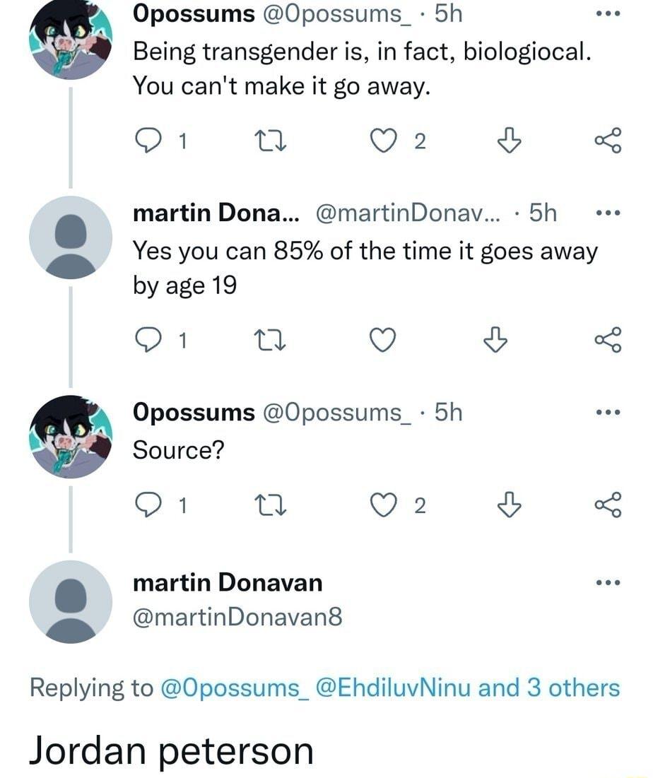 Opossums Opossums_ 5h Being transgender is in fact biologiocal You cant make it go away Q1 o Lo 0 martin Dona martinDonav 5h Yes you can 85 of the time it goes away 1 by age 19 Q1 W Q 2 Opossums 0possums_ 5h Source SN n Q2 mertin Donavan S martinDonavan8 Replying to Opossums_ EhdiluvNinu and 3 others Jordan peterson
