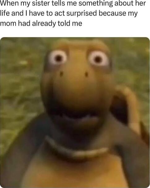 When my sister tells me something about her life and I have to act surprised because my mom had already told me