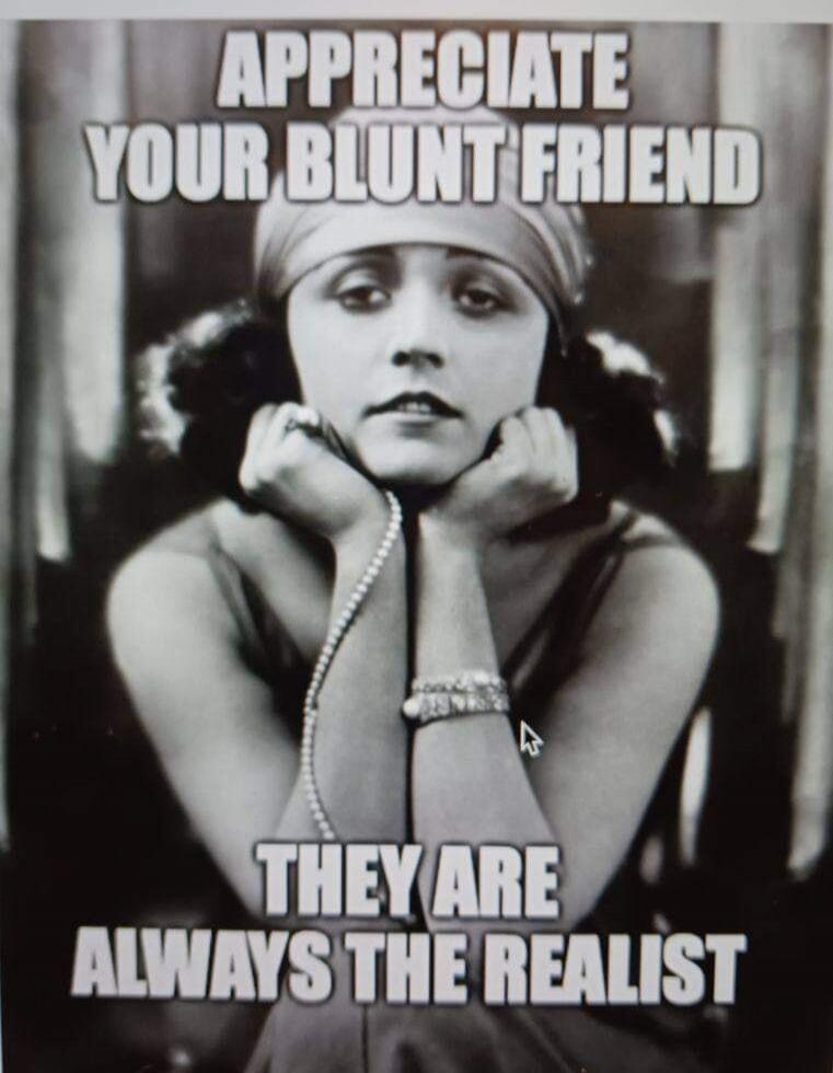 APPRECIATE YOUR BLUNT FRIEND THEY ARE ALWAYS THE REALIST