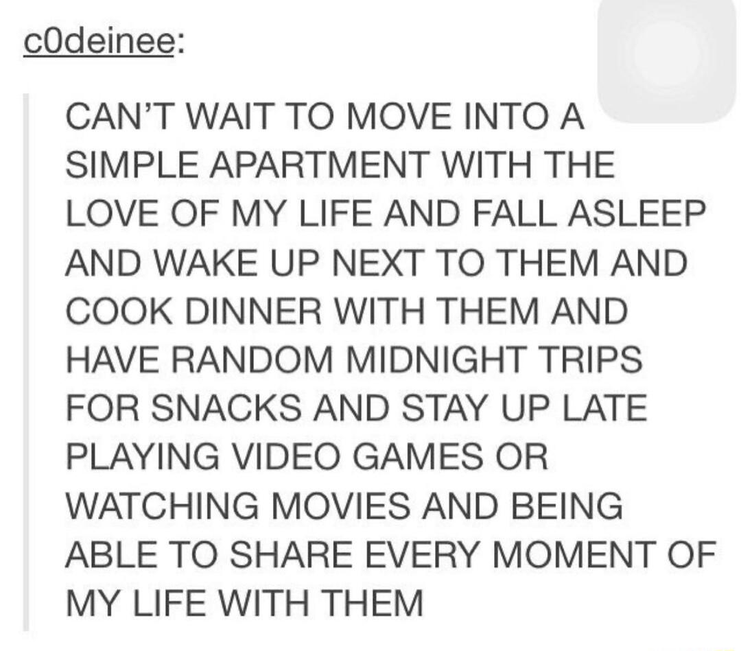 cOdeinee CANT WAIT TO MOVE INTO A SIMPLE APARTMENT WITH THE LOVE OF MY LIFE AND FALL ASLEEP AND WAKE UP NEXT TO THEM AND COOK DINNER WITH THEM AND HAVE RANDOM MIDNIGHT TRIPS FOR SNACKS AND STAY UP LATE PLAYING VIDEO GAMES OR WATCHING MOVIES AND BEING ABLE TO SHARE EVERY MOMENT OF MY LIFE WITH THEM