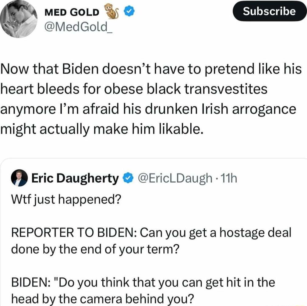 0 mEeD GoLp y MedGold Now that Biden doesnt have to pretend like his heart bleeds for obese black transvestites anymore Im afraid his drunken Irish arrogance might actually make him likable Eric Daugherty EricLDaugh 11h Wif just happened REPORTER TO BIDEN Can you get a hostage deal done by the end of your term BIDEN Do you think that you can get hit in the head by the camera behind you