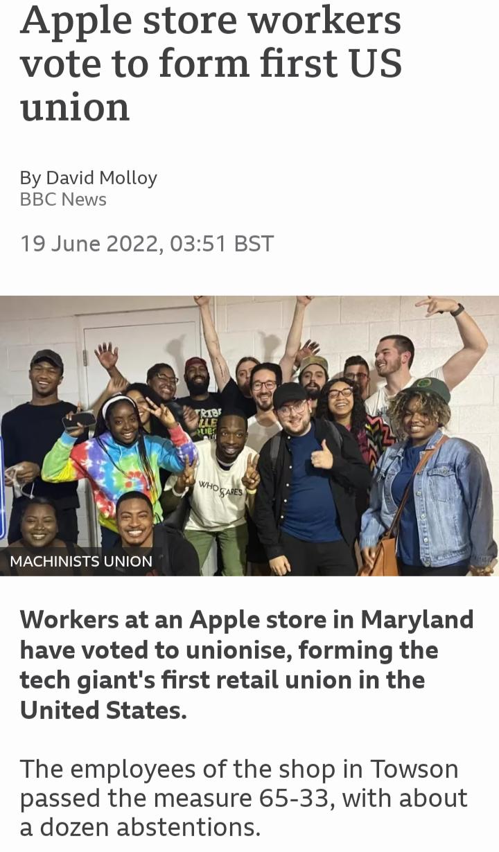 Apple store workers vote to form first US union By David Molloy BBC News 19 June 2022 0351 BST MACHINISTS UNION Workers at an Apple store in Maryland have voted to unionise forming the tech giants first retail union in the United States The employees of the shop in Towson passed the measure 65 33 with about a dozen abstentions