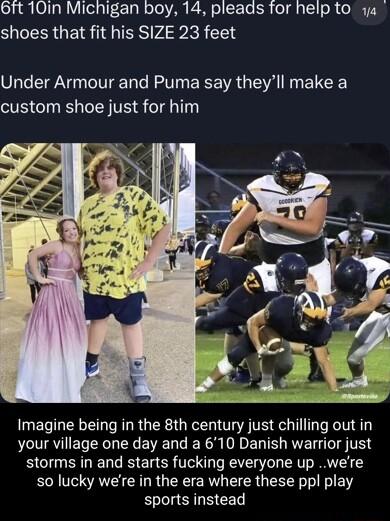 61t 10in Michigan boy 14 pleads for help to ya shoes that fit his SIZE 23 feet Under Armour and Puma say theyll make a custom shoe just for him Imagine being in the 8th century just chilling out in your village one day and a 610 Danish warrior just storms in and starts fucking everyone up were s0 lucky were in the era where these ppl play sports instead