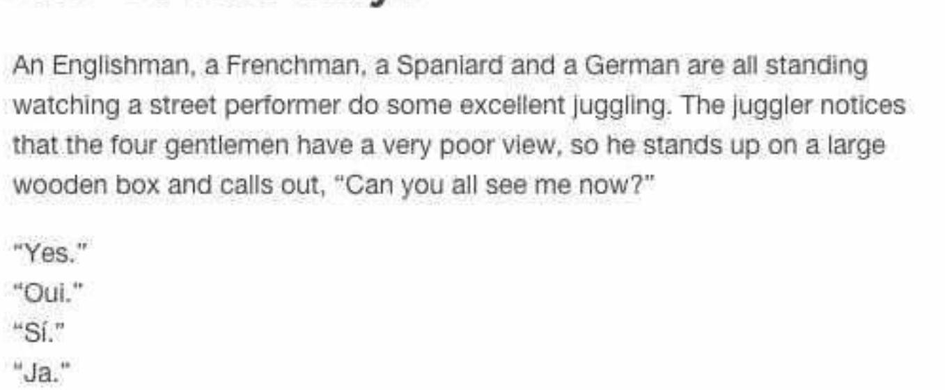 An Englishman a Frenchman a Spaniard and a German are all standing watching a street performer do some excellent juggling The juggler notices that the four gentlemen have a very poor view so he stands up on a large wooden box and calls out Can you all see me now Yes Oui 28T Ja