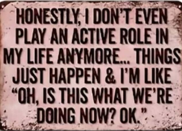 HONESTLY, I DON'T EVEN PLAY AN ACTIVE ROLE IN MY LIFE ANYMORE... THINGS JUST HAPPEN & I'M LIKE 