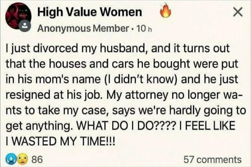 High Value Women 🔥\nAnonymous Member · 10 h\nI just divorced my husband, and it turns out that the houses and cars he bought were put in his mom's name (I didn't know) and he just resigned at his job. My attorney no longer wants to take my case, says we're hardly going to get anything. WHAT DO I DO????? I FEEL LIKE I WASTED MY TIME!!!
