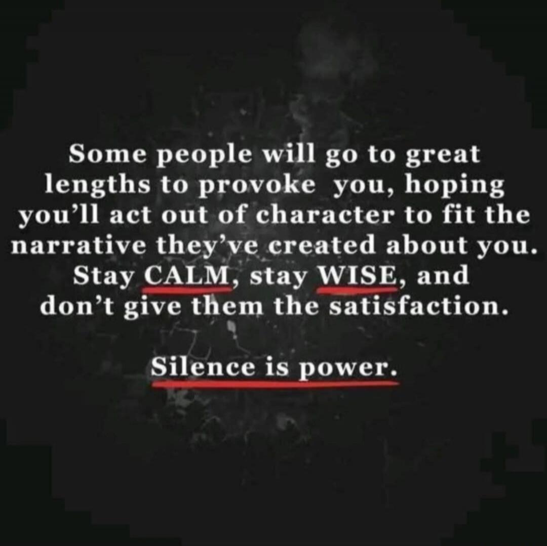 Some people will go to great lengths to provoke you, hoping you'll act out of character to fit the narrative they've created about you. Stay CALM, stay WISE, and don't give them the satisfaction. Silence is power.