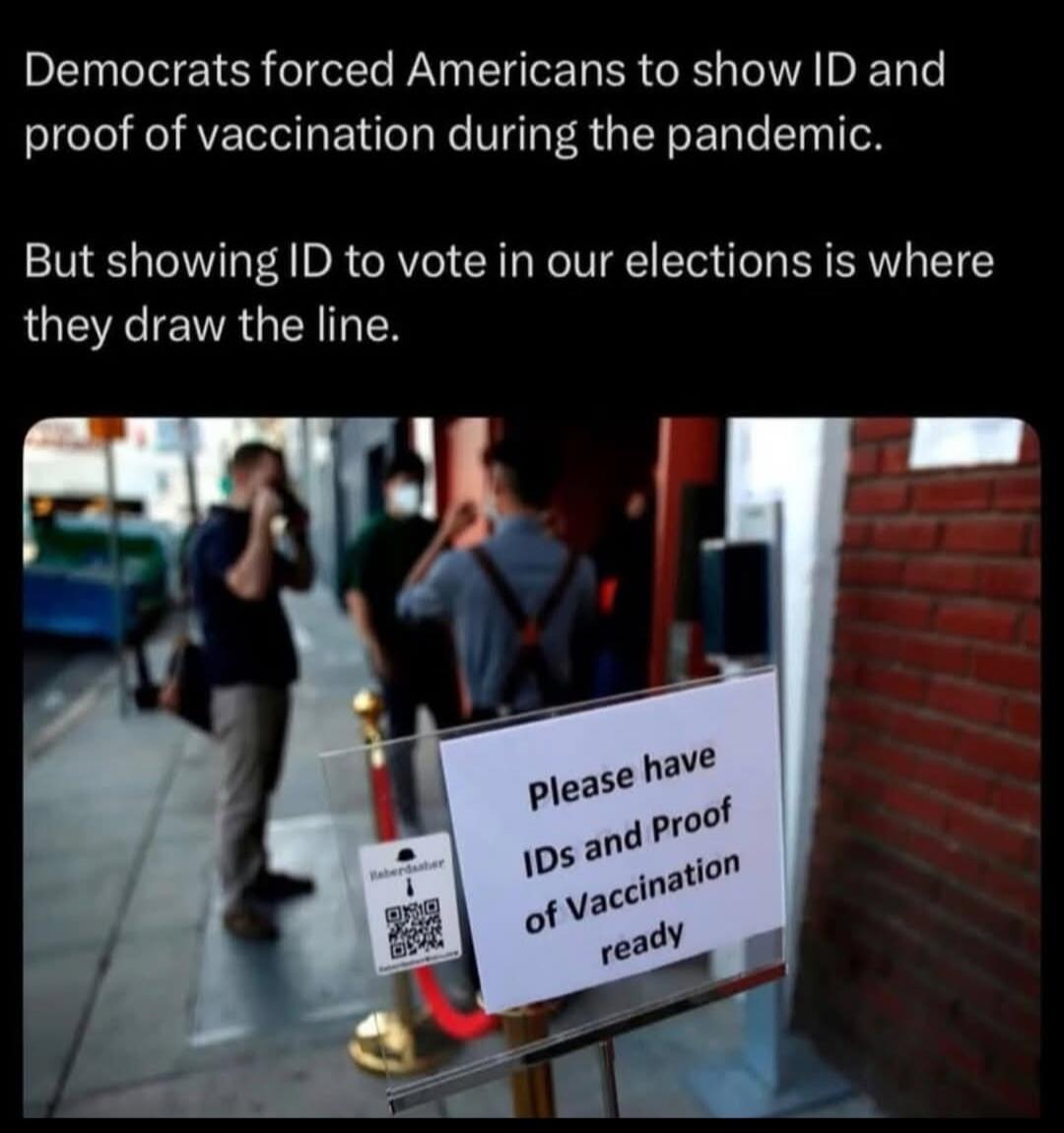 Democrats forced Americans to show ID and proof of vaccination during the pandemic. But showing ID to vote in our elections is where they draw the line. Please have IDs and Proof of vaccination ready