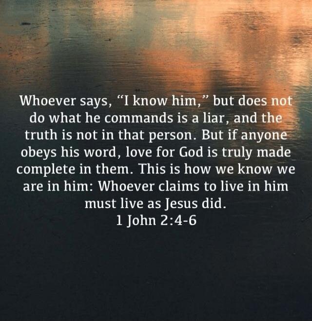 Whoever says, “I know him,” but does not do what he commands is a liar, and the truth is not in that person. But if anyone obeys his word, love for God is truly made complete in them. This is how we know we are in him: Whoever claims to live in him must live as Jesus did. 1 John 2:4-6