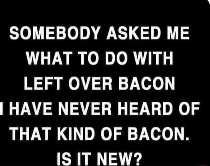 SOMEBODY ASKED ME WHAT TO DO WITH LEFT OVER BACON I HAVE NEVER HEARD OF THAT KIND OF BACON. IS IT NEW?