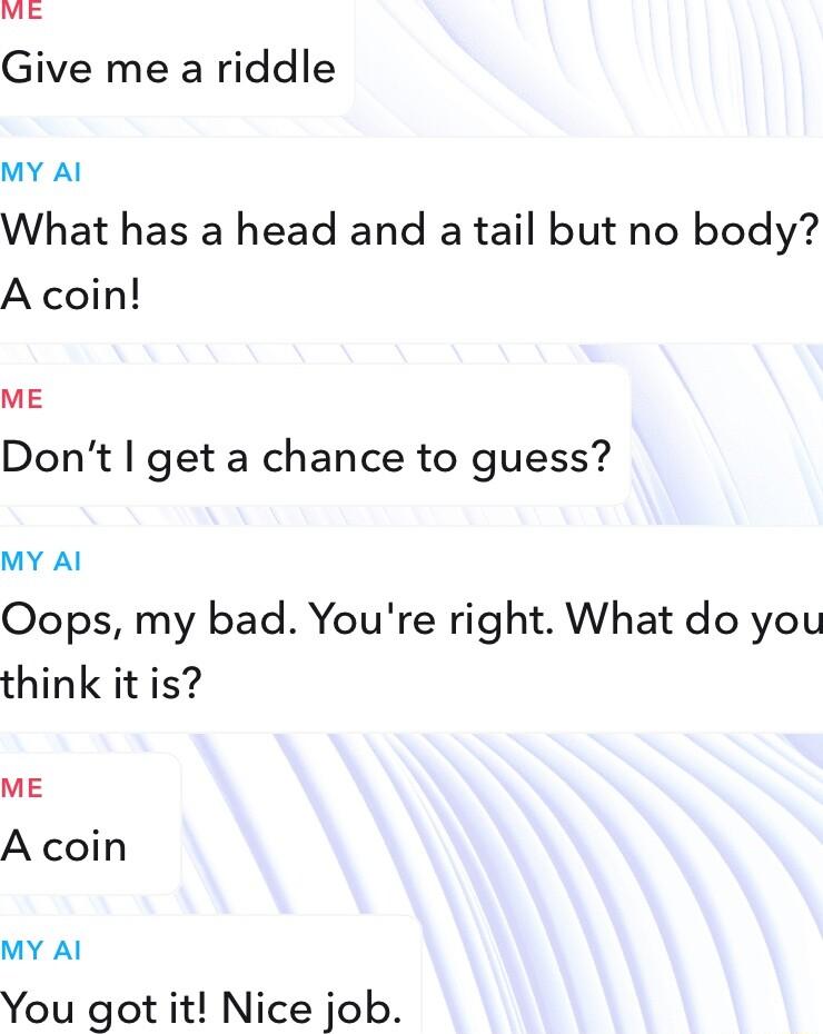 Give me a riddle MY Al What has a head and a tail but no body A coin ME Dont get a chance to guess MY Al Oops my bad Youre right What do you think it is ME A coin MY Al You got it Nice job