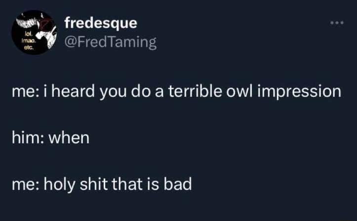 i_v fredesque CIEE RIS me i heard you do a terrible owl impression him when me holy shit that is bad