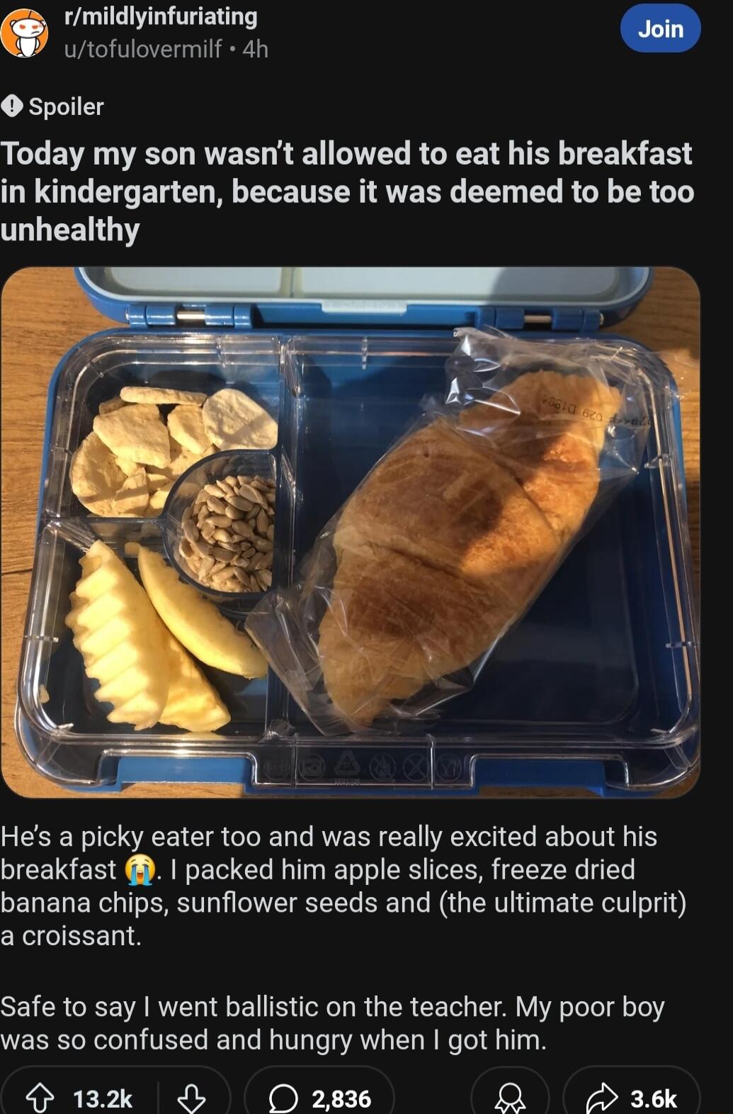 rmildlyinfuriating utofulovermilf 4h spoiler Today my son wasnt allowed to eat his breakfast DU I ET G NG ELE TR VRS EE L R GY R G LR Hes a picky eater too and was really excited about his breakfast packed him apple slices freeze dried banana chips sunflower seeds and the ultimate culprit a croissant Safe to say went ballistic on the teacher My poor boy was so confused and hungry when got him 132k