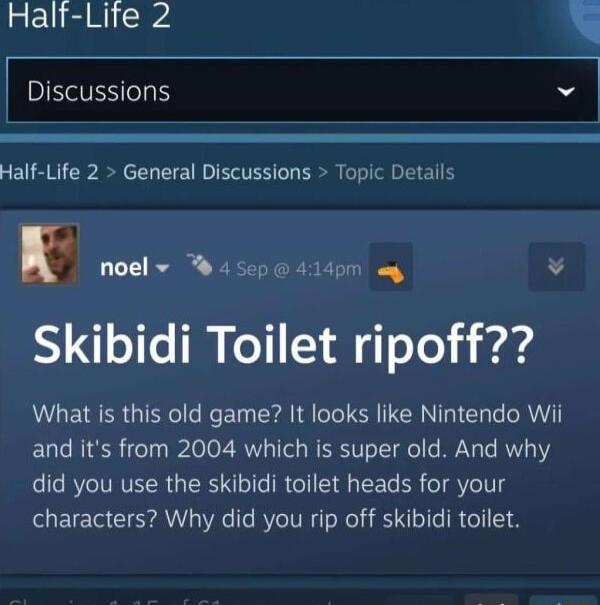 Half Lite 2 Discussions Half Life 2 General Discussions Topic Detalls noel v 45ep 414pm y v Skibidi Toilet ripoff What is this old game It looks like Nintendo Wii and its from 2004 which is super old And why did you use the skibidi toilet heads for your characters Why did you rip off skibidi toilet