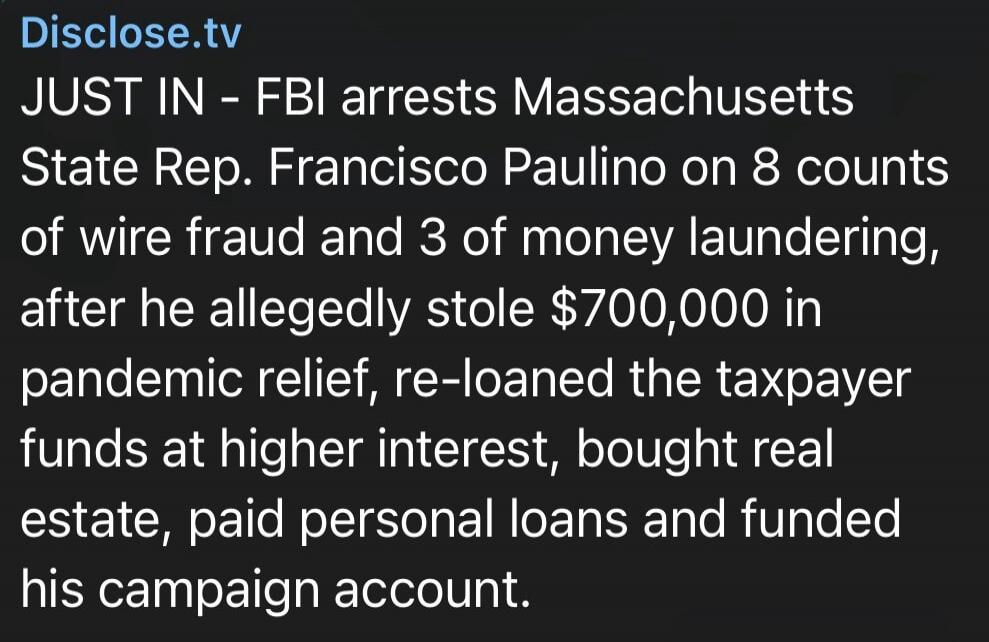Disclose.tv JUST IN - FBI arrests Massachusetts State Rep. Francisco Paulino on 8 counts of wire fraud and 3 of money laundering, after he allegedly stole $700,000 in pandemic relief, re-loaned the taxpayer funds at higher interest, bought real estate, paid personal loans and funded his campaign account.