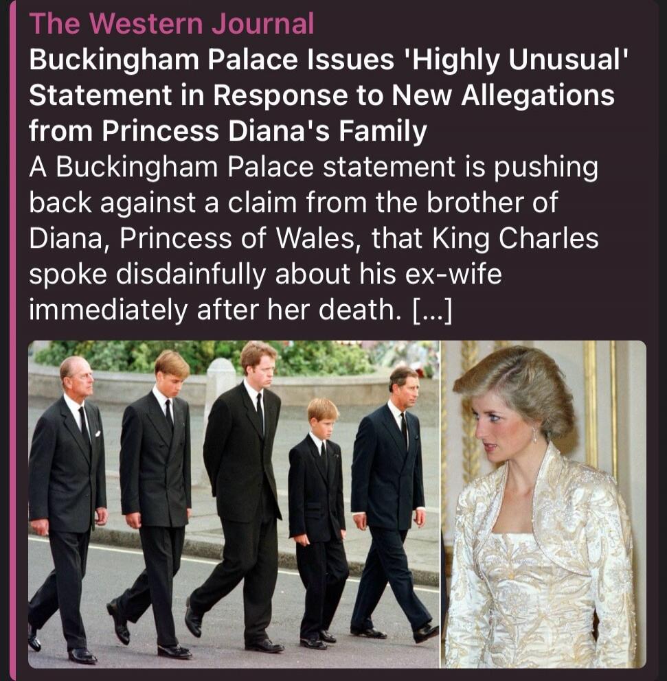 The Western Journal Buckingham Palace Issues 'Highly Unusual' Statement in Response to New Allegations from Princess Diana's Family A Buckingham Palace statement is pushing back against a claim from the brother of Diana, Princess of Wales, that King Charles spoke disdainfully about his ex-wife immediately after her death.