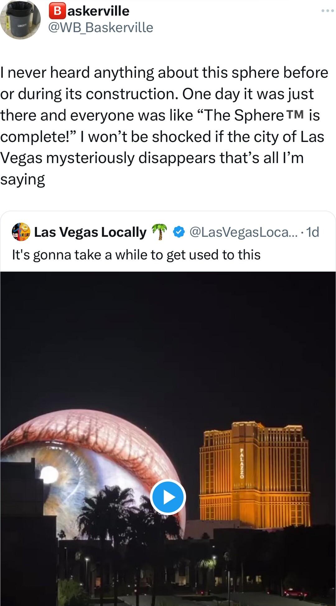 Baskerville B Baskerville never heard anything about this sphere before or during its construction One day it was just here and everyone was like The Sphere T is complete wont be shocked if the city of Las Vegas mysteriously disappears thats all Im saying Las Vegas Locally T LasVegasL Its gonna take a while to get used to this
