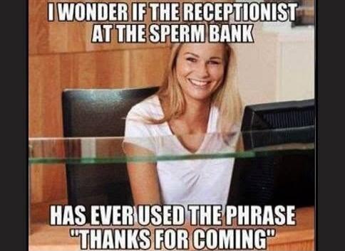I WONDER IF THE RECEPTIONIST AT THE SPERM BANK HAS EVER USED THE PHRASE 