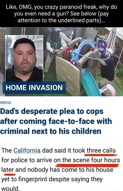 Like OMG you crazy paranoid freak why do you even need a gun See below pay ERCTRGCR UGN GEHGEERS HOME INVASION MEDIA Dads desperate plea to cops after coming face to face with criminal next to his children The California dad said it took three calls for police to arrive on the scene four hours later and nobody has come to his house yet to fingerprint despite saying they would
