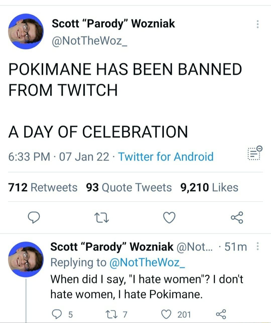 Scott Parody Wozniak NotTheWoz_ POKIMANE HAS BEEN BANNED FROM TWITCH A DAY OF CELEBRATION 633 PM 07 Jan 22 Twitter for Android B 712 Retweets 93 Quote Tweets 9210 Likes O O 5 Scott Parody Wozniak Not 51m Replying to NotTheWoz_ When did say I hate women dont hate women hate Pokimane Q s vt Q 201 3