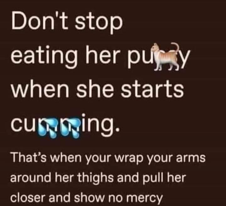 Don't stop eating her pussy when she starts cumming. That's when your wrap your arms around her thighs and pull her closer and show no mercy