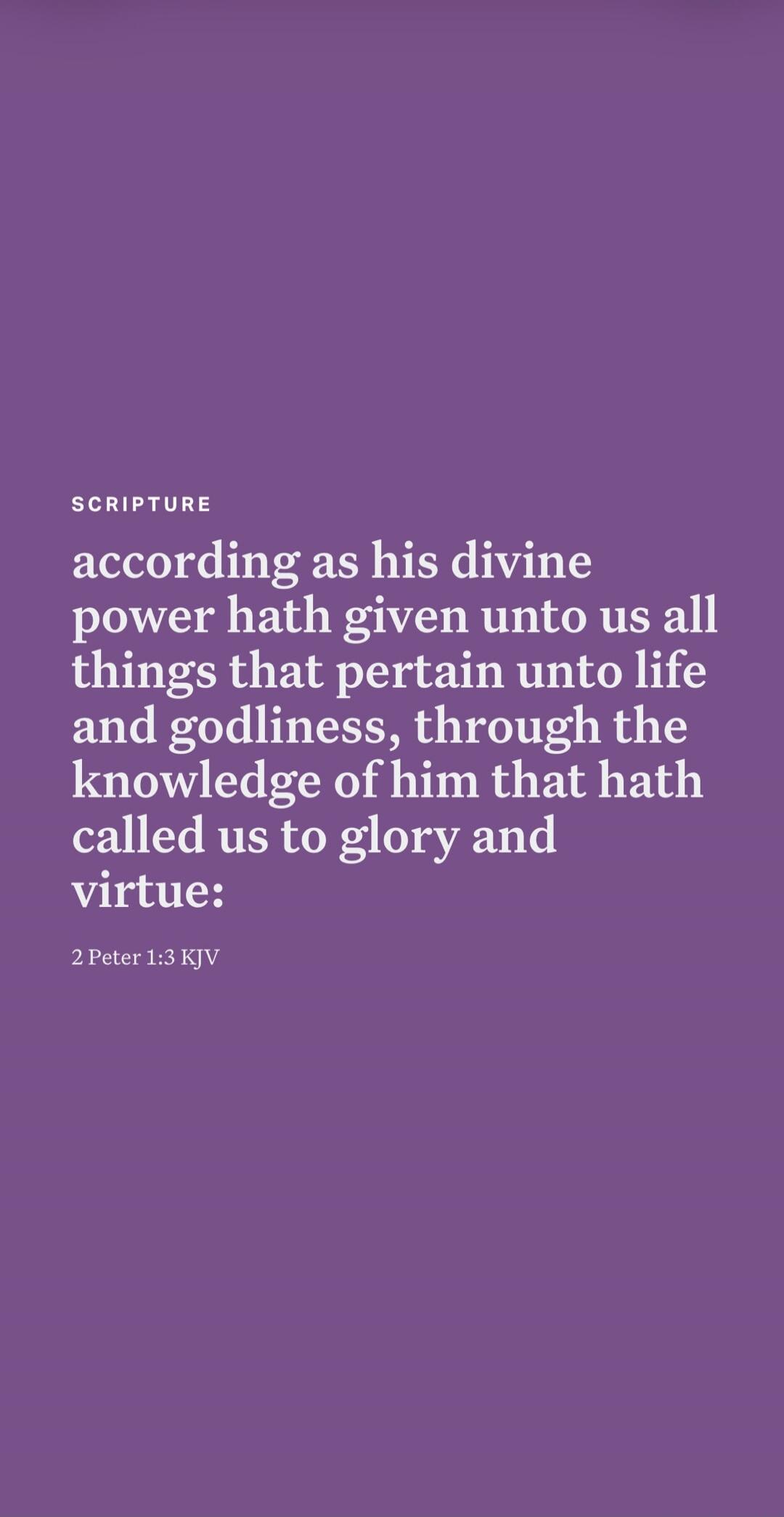 SCRIPTURE according as his divine power hath given unto us all things that pertain unto life and godliness, through the knowledge of him that hath called us to glory and virtue: 2 Peter 1:3 KJV
