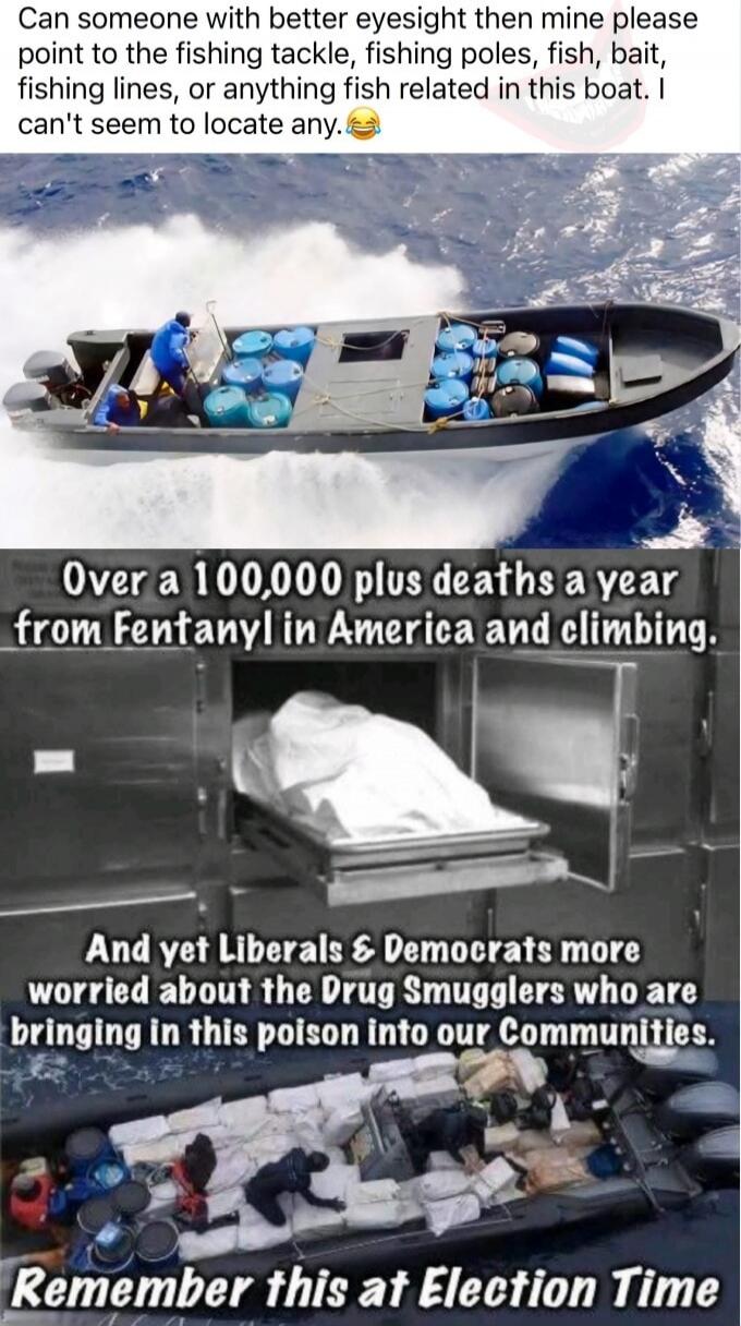 Can someone with better eyesight then mine please point to the fishing tackle, fishing poles, fish, bait, fishing lines, or anything fish related in this boat. I can't seem to locate any. 😂 Over a 100,000 plus deaths a year from Fentanyl in America and climbing. And yet Liberals & Democrats more worried about the Drug Smugglers who are bringing in 