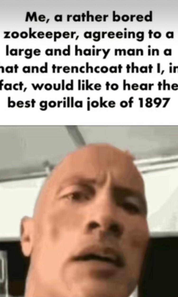 Me a rather bored zookeeper agreeing to a large and hairy man in a at and trenchcoat that ir fact would like to hear the best gorilla joke of 1897